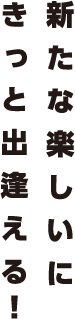 新たな楽しいにきっと出逢える！