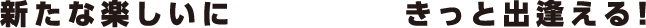 新たな楽しいにきっと出逢える！