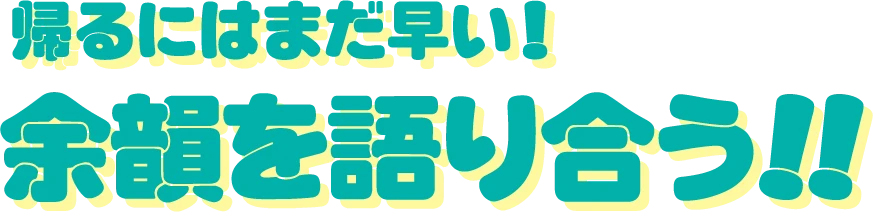 帰るにはまだ早い！余韻を語り合う!!