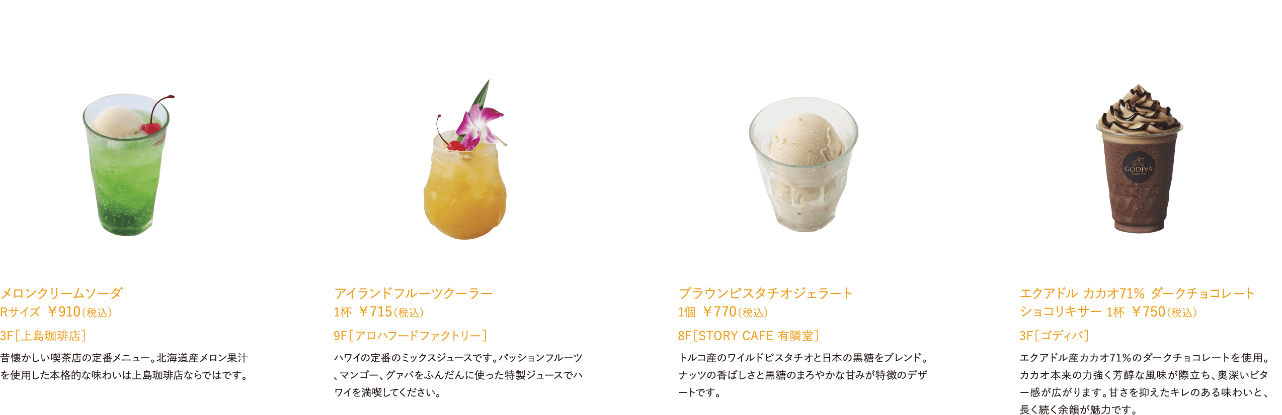 メロンクリームソーダ Rサイズ ￥910（税込）昔懐かしい喫茶店の定番メニュー。北海道産メロン果汁を使用した本格的な味わいは上島珈琲店ならではです。 3F［上島珈琲店］アイランドフルーツクーラー 1杯 ￥715（税込）ハワイの定番のミックスジュースです。パッションフルーツ、マンゴー、グァバをふんだんに使った特製ジュースでハワイを満喫してください。 9F［アロハフードファクトリー］ブラウンピスタチオジェラート 1個 ￥770（税込）トルコ産のワイルドピスタチオと日本の黒糖をブレンド。ナッツの香ばしさと黒糖のまろやかな甘みが特徴のデザートです。 8F［STORY CAFE 有隣堂］エクアドル カカオ71％ ダークチョコレート ショコリキサー 1杯 ￥750（税込）エクアドル産カカオ71％のダークチョコレートを使用。カカオ本来の力強く芳醇な風味が際立ち、奥深いビター感が広がります。甘さを抑えたキレのある味わいと、長く続く余韻が魅力です。 3F［ゴディバ］