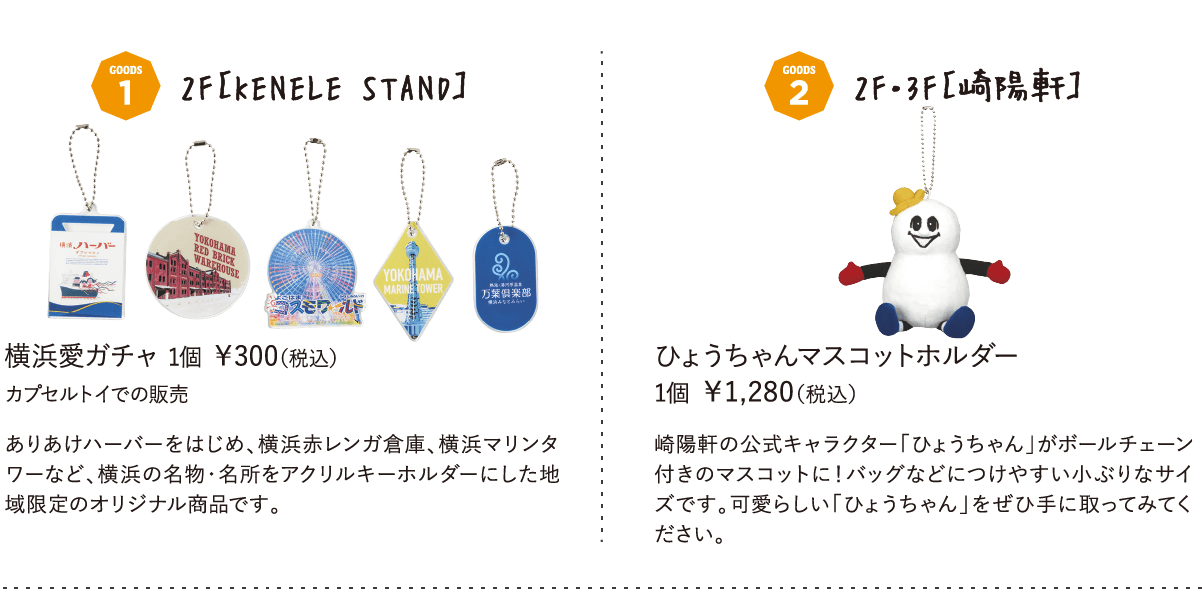 2F［KENELE STAND］横浜愛ガチャ 1個 ￥300（税込）  カプセルトイでの販売ありあけハーバーをはじめ、横浜赤レンガ倉庫、横浜マリンタワーなど、横浜の名物・名所をアクリルキーホルダーにした地域限定のオリジナル商品です。2F・3F［崎陽軒］ ひょうちゃんマスコットホルダー 1個 ￥1,280（税込）崎陽軒の公式キャラクター「ひょうちゃん」がボールチェーン付きのマスコットに！バッグなどにつけやすい小ぶりなサイズです。可愛らしい「ひょうちゃん」をぜひ手に取ってみてください。