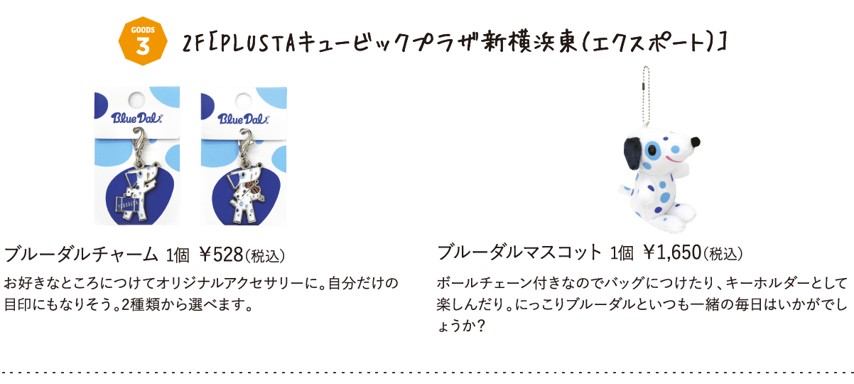 2F［PLUSTAキュービックプラザ新横浜東（エクスポート）］ブルーダルチャーム 1個 ￥528（税込）お好きなところにつけてオリジナルアクセサリーに。自分だけの目印にもなりそう。2種類から選べます。ブルーダルマスコット 1個 ￥1,650（税込）ボールチェーン付きなのでバッグにつけたり、キーホルダーとして楽しんだり。にっこりブルーダルといつも一緒の毎日はいかがでしょうか？