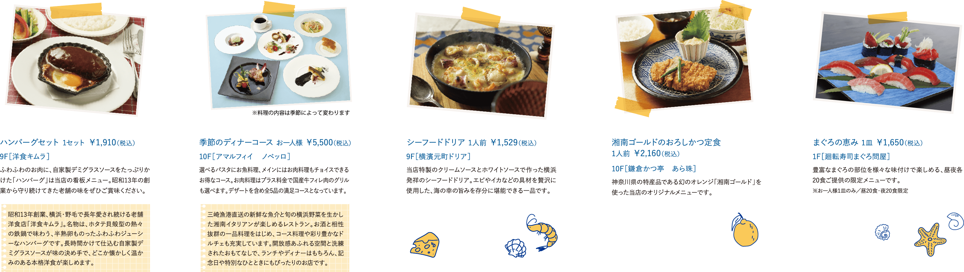 昭和13年創業、横浜・野毛で長年愛され続ける老舗洋食店「洋食キムラ」。名物は、ホタテ貝殻型の熱々の鉄鍋で味わう、半熟卵ものったふわふわジューシーなハンバーグです。長時間かけて仕込む自家製デミグラスソースが味の決め手で、どこか懐かしく温かみのある本格洋食が楽しめます。ハンバーグセット 1セット ￥1,910（税込） ふわふわのお肉に、自家製デミグラスソースをたっぷりかけた「ハンバーグ」は当店の看板メニュー。昭和13年の創業から守り続けてきた老舗の味をぜひご賞味ください。 9F［洋食キムラ］ 三崎漁港直送の新鮮な魚介と旬の横浜野菜を生かした湘南イタリアンが楽しめるレストラン。お酒と相性抜群の一品料理をはじめ、コース料理や彩り豊かなドルチェも充実しています。開放感あふれる空間と洗練されたおもてなしで、ランチやディナーはもちろん、記念日や特別なひとときにもぴったりのお店です。季節のディナーコース お一人様 ￥5,500（税込）選べるパスタにお魚料理、メインにはお肉料理もチョイスできるお得なコース。お肉料理はプラス料金で国産牛フィレ肉のグリルも選べます。デザートを含め全5品の満足コースとなっています。 10F［アマルフィイ　ノベッロ］ シーフードドリア 1人前 ￥1,529（税込）当店特製のクリームソースとホワイトソースで作った横浜発祥のシーフードドリア。エビやイカなどの具材を贅沢に使用した、海の幸の旨みを存分に堪能できる一品です。 9F［横濱元町ドリア］ 湘南ゴールドのおろしかつ定食 1人前 ￥2,160（税込）神奈川県の特産品である幻のオレンジ「湘南ゴールド」を使った当店のオリジナルメニューです。 10F［鎌倉かつ亭　あら珠］まぐろの恵み 1皿 ￥1,650（税込）豊富なまぐろの部位を様々な味付けで楽しめる、昼夜各20食ご提供の限定メニューです。 1F［廻転寿司まぐろ問屋］ ※お一人様1皿のみ／昼20食・夜20食限定