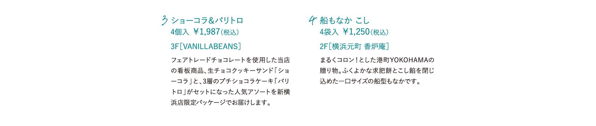 ショーコラ＆パリトロ 4個入 ￥1,987（税込）フェアトレードチョコレートを使用した当店の看板商品、生チョコクッキーサンド「ショーコラ」と、3層のプチショコラケーキ「パリトロ」がセットになった人気アソートを新横浜店限定パッケージでお届けします。 3F［VANILLABEANS］ 船もなか こし 4袋入 ￥1,250（税込）まるくコロン！とした港町YOKOHAMAの贈り物。ふくよかな求肥餅とこし餡を閉じ込めた一口サイズの船型もなかです。 2F［横浜元町 香炉庵］