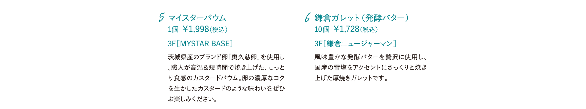 マイスターバウム 1個 ￥1,998（税込）茨城県産のブランド卵「奥久慈卵」を使用し、職人が高温＆短時間で焼き上げた、しっとり食感のカスタードバウム。卵の濃厚なコクを生かしたカスタードのような味わいをぜひお楽しみください。 3F［MYSTAR BASE］ 鎌倉ガレット（発酵バター） 10個 ￥1,728（税込） 風味豊かな発酵バターを贅沢に使用し、国産の雪塩をアクセントにさっくりと焼き上げた厚焼きガレットです。 3F［鎌倉ニュージャーマン］