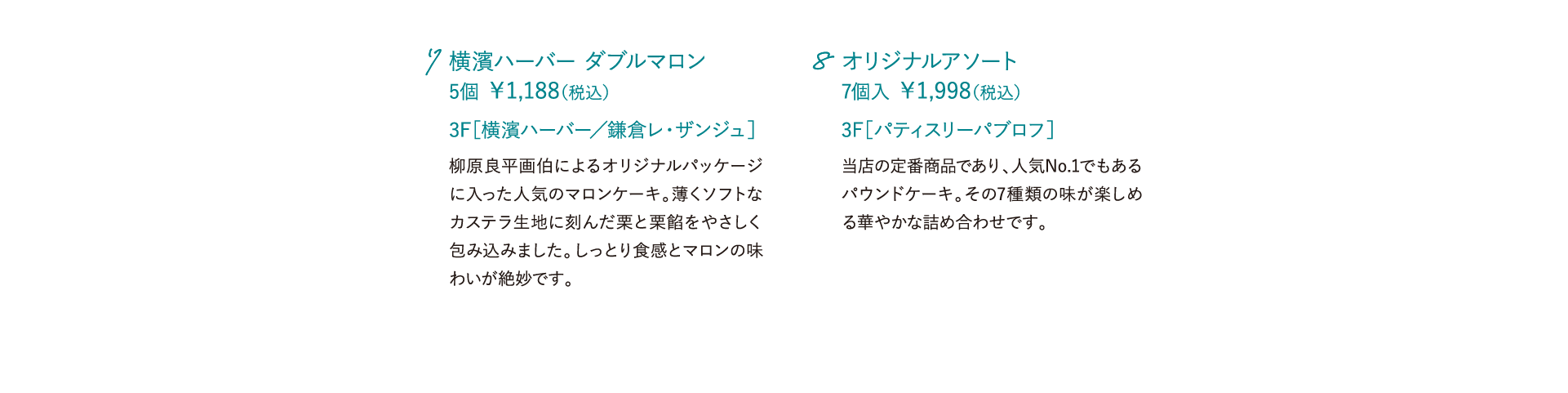 横濱ハーバー ダブルマロン 5個 ￥1,188（税込）柳原良平画伯によるオリジナルパッケージに入った人気のマロンケーキ。薄くソフトなカステラ生地に刻んだ栗と栗餡をやさしく包み込みました。しっとり食感とマロンの味わいが絶妙です。 3F［横濱ハーバー／鎌倉レ・ザンジュ］ オリジナルアソート 7個入 ￥1,998（税込）当店の定番商品であり、人気No.1でもあるパウンドケーキ。その7種類の味が楽しめる華やかな詰め合わせです。 3F［パティスリーパブロフ］