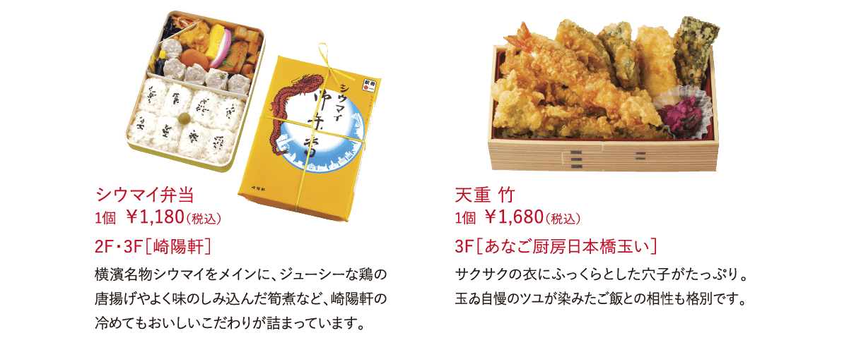 シウマイ弁当 1個 ￥1,180（税込）横濱名物シウマイをメインに、ジューシーな鶏の唐揚げやよく味のしみ込んだ筍煮など、崎陽軒の冷めてもおいしいこだわりが詰まっています。 2F・3F［崎陽軒］天重 竹  1個 ￥1,680（税込）サクサクの衣にふっくらとした穴子がたっぷり。玉ゐ自慢のツユが染みたご飯との相性も格別です。 3F［あなご厨房日本橋玉い］