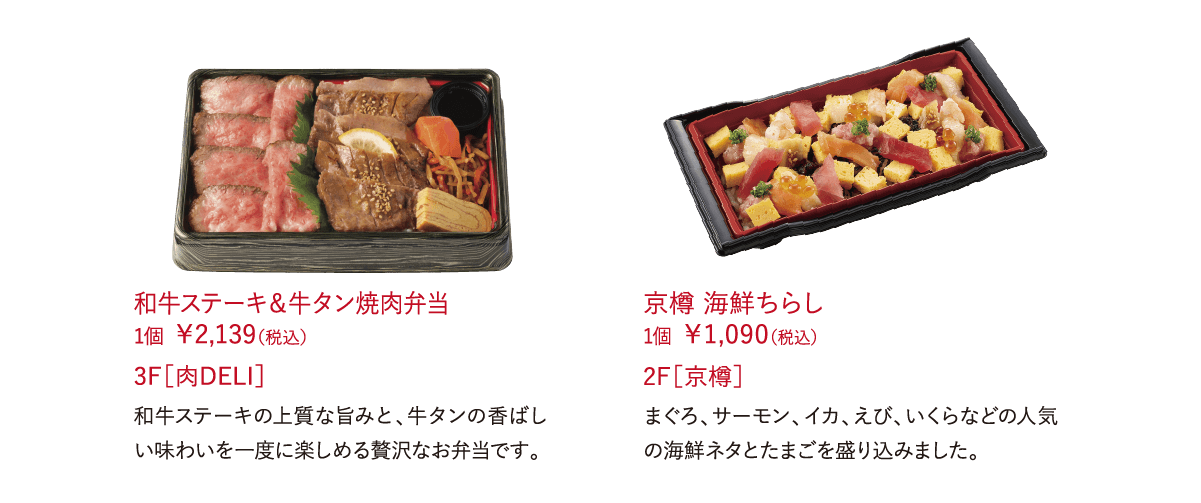 和牛ステーキ＆牛タン焼肉弁当 1個 ￥2,139（税込）和牛ステーキの上質な旨みと、牛タンの香ばしい味わいを一度に楽しめる贅沢なお弁当です。 3F［肉DELI］京樽 海鮮ちらし 1個 ￥1,090（税込）まぐろ、サーモン、イカ、えび、いくらなどの人気の海鮮ネタとたまごを盛り込みました。 2F［京樽］