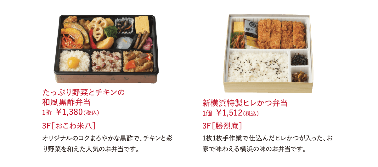 たっぷり野菜とチキンの和風黒酢弁当 1折 ￥1,380（税込）オリジナルのコクまろやかな黒酢で、チキンと彩り野菜を和えた人気のお弁当です。 3F［おこわ米八］新横浜特製ヒレかつ弁当 1個 ￥1,512（税込）1枚1枚手作業で仕込んだヒレかつが入った、お家で味わえる横浜の味のお弁当です。 3F［勝烈庵］