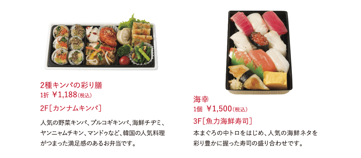 ■■■■■ ■■■■■■■■■■■ 1折 ￥1,188（税込）具材7種の人気の野菜キンパ、プルコギキンパ、海鮮チヂミ、ヤンニャムチキンなど、韓国の人気料理がつまった満足感のあるお弁当です。 2F［カンナムキンパ］海幸 1個 ￥1,500（税込）本まぐろの中トロをはじめ、人気の海鮮ネタを彩り豊かに握った寿司の盛り合わせです。 3F［魚力海鮮寿司］