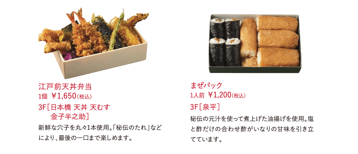 江戸前天丼弁当  1個 ￥1,650（税込） 新鮮な穴子を丸々1本使用。「秘伝のたれ」などにより、最後の一口まで楽しめます。 3F［日本橋 天丼 天むす 金子半之助］ まぜパック  1人前 ￥1,200（税込）秘伝の元汁を使って煮上げた油揚げを使用。塩と酢だけの合わせ酢がいなりの甘味を引き立てています。 3F［泉平］