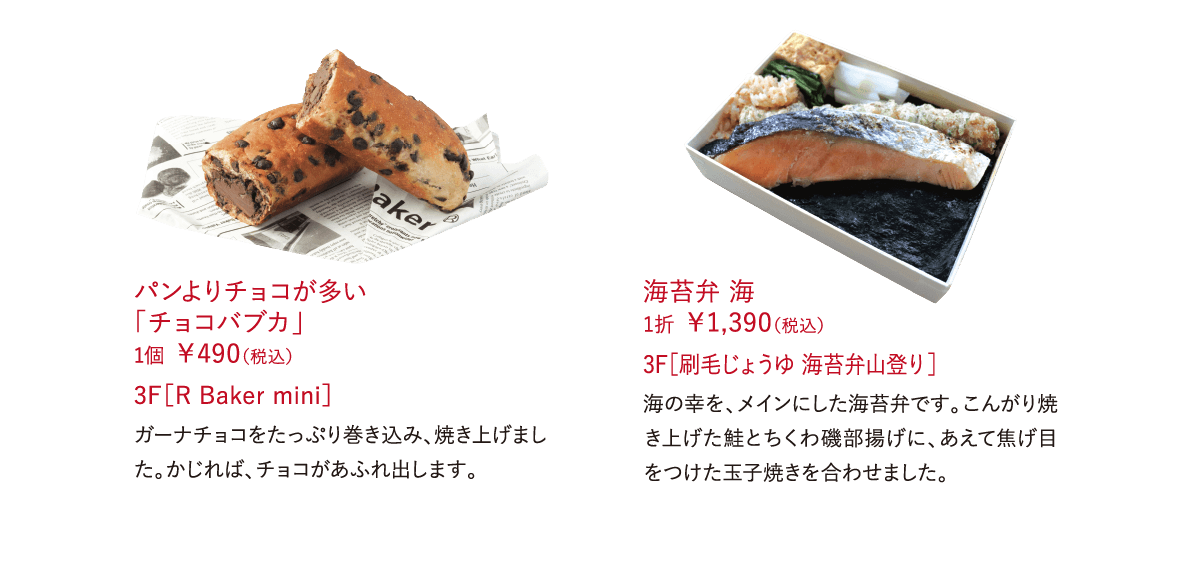 パンよりチョコが多い 「チョコバブカ」 1個 ￥490（税込） ガーナチョコをたっぷり巻き込み、焼き上げました。かじれば、チョコがあふれ出します。 3F［R Baker mini］海苔弁 海 1折 ￥1,390（税込）海の幸を、メインにした海苔弁です。こんがり焼き上げた鮭とちくわ磯部揚げに、あえて焦げ目をつけた玉子焼きを合わせました。 3F［刷毛じょうゆ 海苔弁山登り］