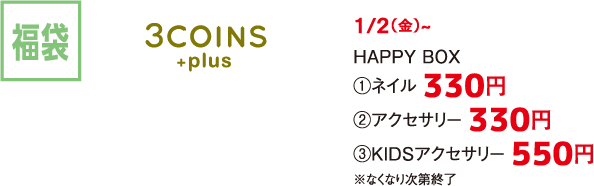 福袋 3COINS +plus 1/2（金）~ HAPPY BOX  ①ネイル 330円 ②アクセサリー 330円 ③KIDSアクセサリー 550円 ※なくなり次第終了