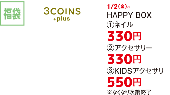 福袋 3COINS +plus 1/2（金）~ HAPPY BOX  ①ネイル 330円 ②アクセサリー 330円 ③KIDSアクセサリー 550円 ※なくなり次第終了