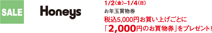 SALE Honeys 1/2（金）~1/4（日） お年玉買物券 税込5,000円お買い上げごとに「2,000円のお買物券」をプレゼント！