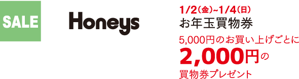 SALE Honeys 1/2（金）~1/4（日） お年玉買物券 税込5,000円お買い上げごとに「2,000円のお買物券」をプレゼント！