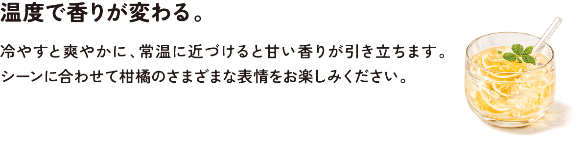 温度で香りが変わる。冷やすと爽やかに、常温に近づけると甘い香りが引き立ちます。シーンに合わせて柑橘のさまざまな表情をお楽しみください。