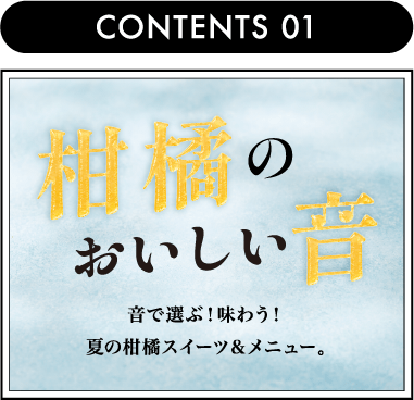 CONTENTS 01柑橘のおいしい音 音で選ぶ！味わう！夏の柑橘スイーツ＆メニュー。