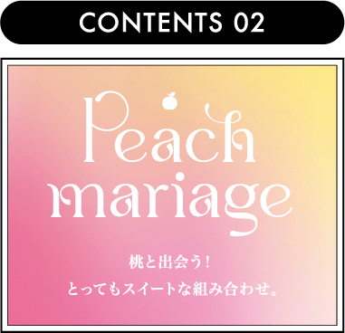CONTENTS 02 Peach Mariage 桃と出会う！とってもスイートな組み合わせ。