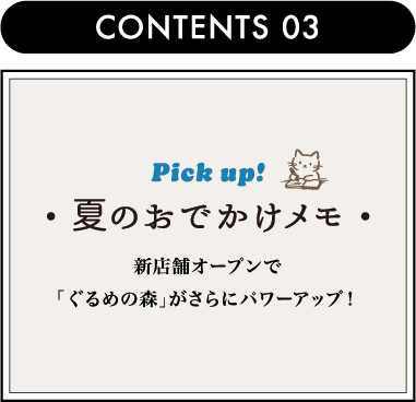 CONTENTS 03 Pick up!夏のおでかけメモ新店舗オープンで「ぐるめの森」がさらにパワーアップ！
