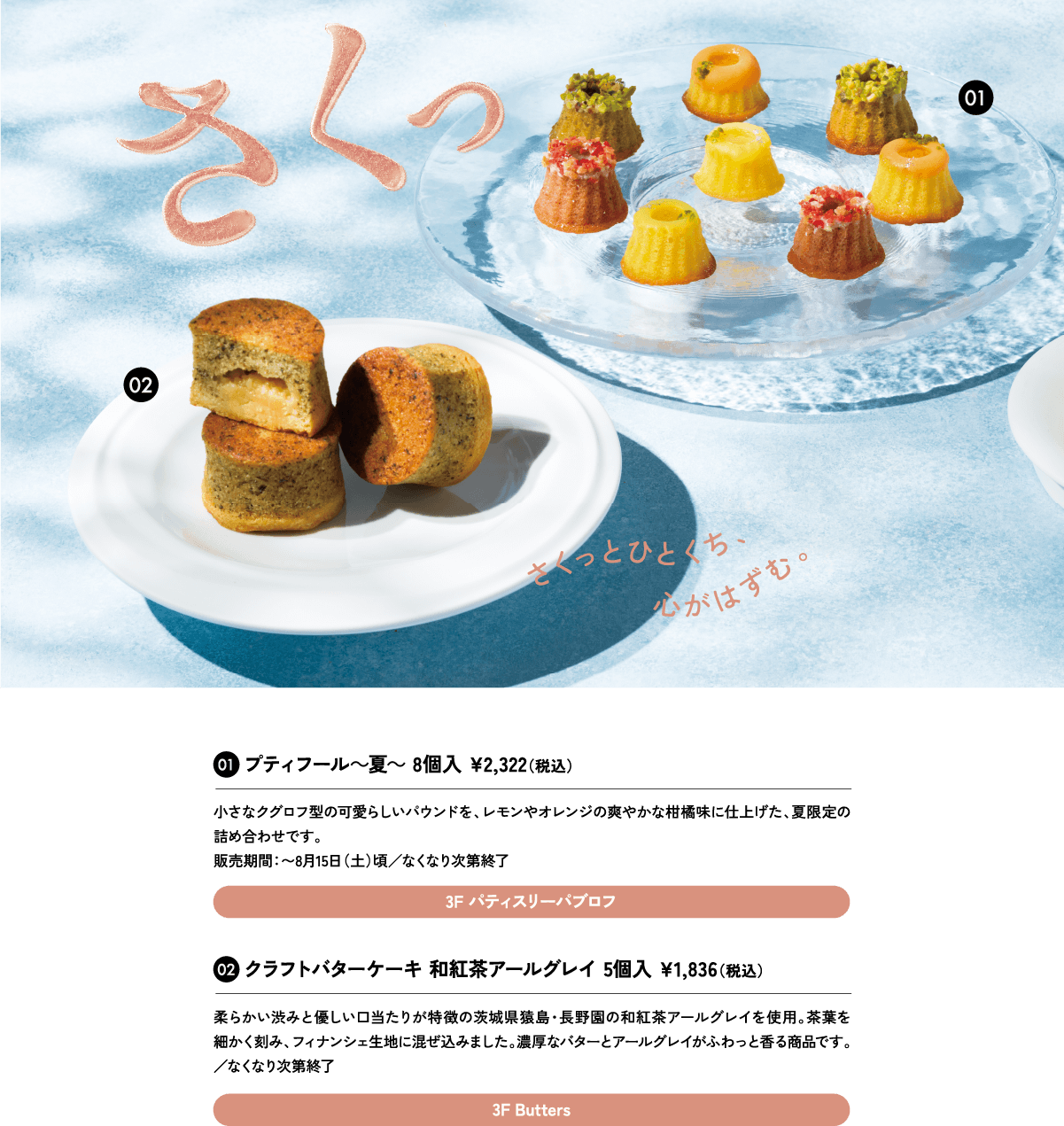01プティフール～夏～ 8個入 ¥2,322（税込）小さなクグロフ型の可愛らしいパウンドを、レモンやオレンジの爽やかな柑橘味に仕上げた、夏限定の詰め合わせです。販売期間：〜8月15日（土）頃／なくなり次第終了3F パティスリーパブロフ
						02クラフトバターケーキ 和紅茶アールグレイ 5個入 ¥1,836（税込）柔らかい渋みと優しい口当たりが特徴の茨城県猿島・長野園の和紅茶アールグレイを使用。茶葉を細かく刻み、フィナンシェ生地に混ぜ込みました。濃厚なバターとアールグレイがふわっと香る商品です。3F Butters