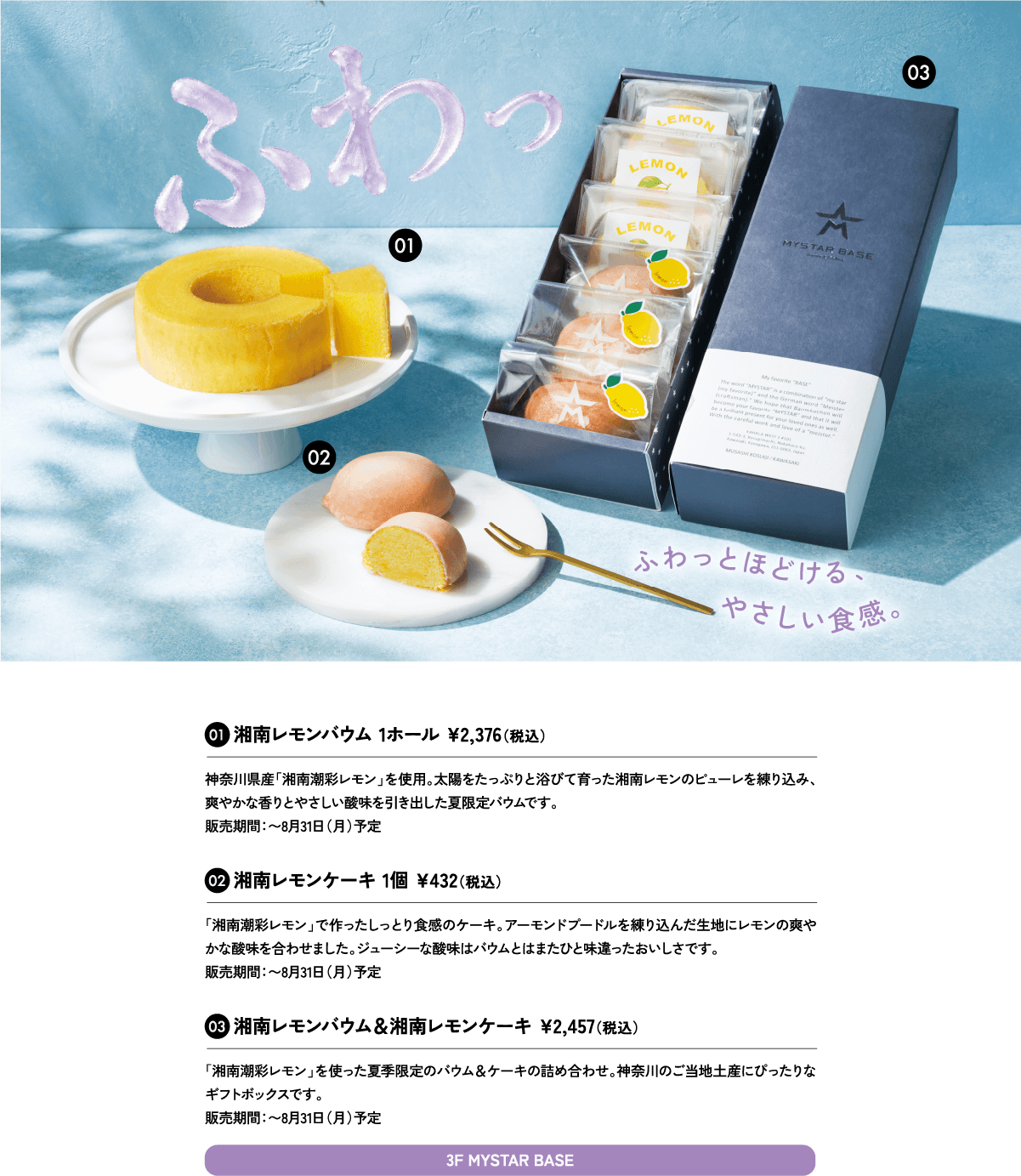 01湘南レモンバウム 1ホール ¥2,376（税込）神奈川県産「湘南潮彩レモン」を使用。太陽をたっぷりと浴びて育った湘南レモンのピューレを練り込み、爽やかな香りとやさしい酸味を引き出した夏限定バウムです。販売期間：〜8月31日（月）予定3F MYSTAR BASE
						02湘南レモンケーキ 1個 ¥432（税込）「湘南潮彩レモン」で作ったしっとり食感のケーキ。アーモンドプードルを練り込んだ生地にレモンの爽やかな酸味を合わせました。ジューシーな酸味はバウムとはまたひと味違ったおいしさです。販売期間：〜8月31日（月）予定
						03湘南レモンバウム＆湘南レモンケーキ ¥2,457（税込）「湘南潮彩レモン」を使った夏季限定のバウム＆ケーキの詰め合わせ。神奈川のご当地土産にぴったりなギフトボックスです。販売期間：〜8月31日（月）予定