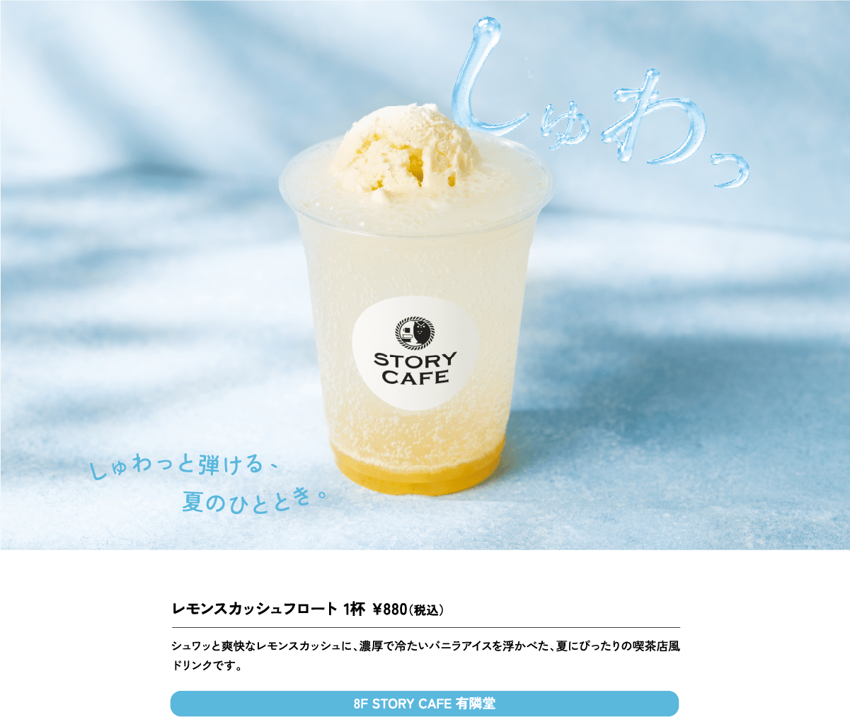 レモンスカッシュフロート 1杯 ¥880（税込）シュワッと爽快なレモンスカッシュに、濃厚で冷たいバニラアイスを浮かべた、夏にぴったりの喫茶店風ドリンクです。8F STORY CAFE 有隣堂
