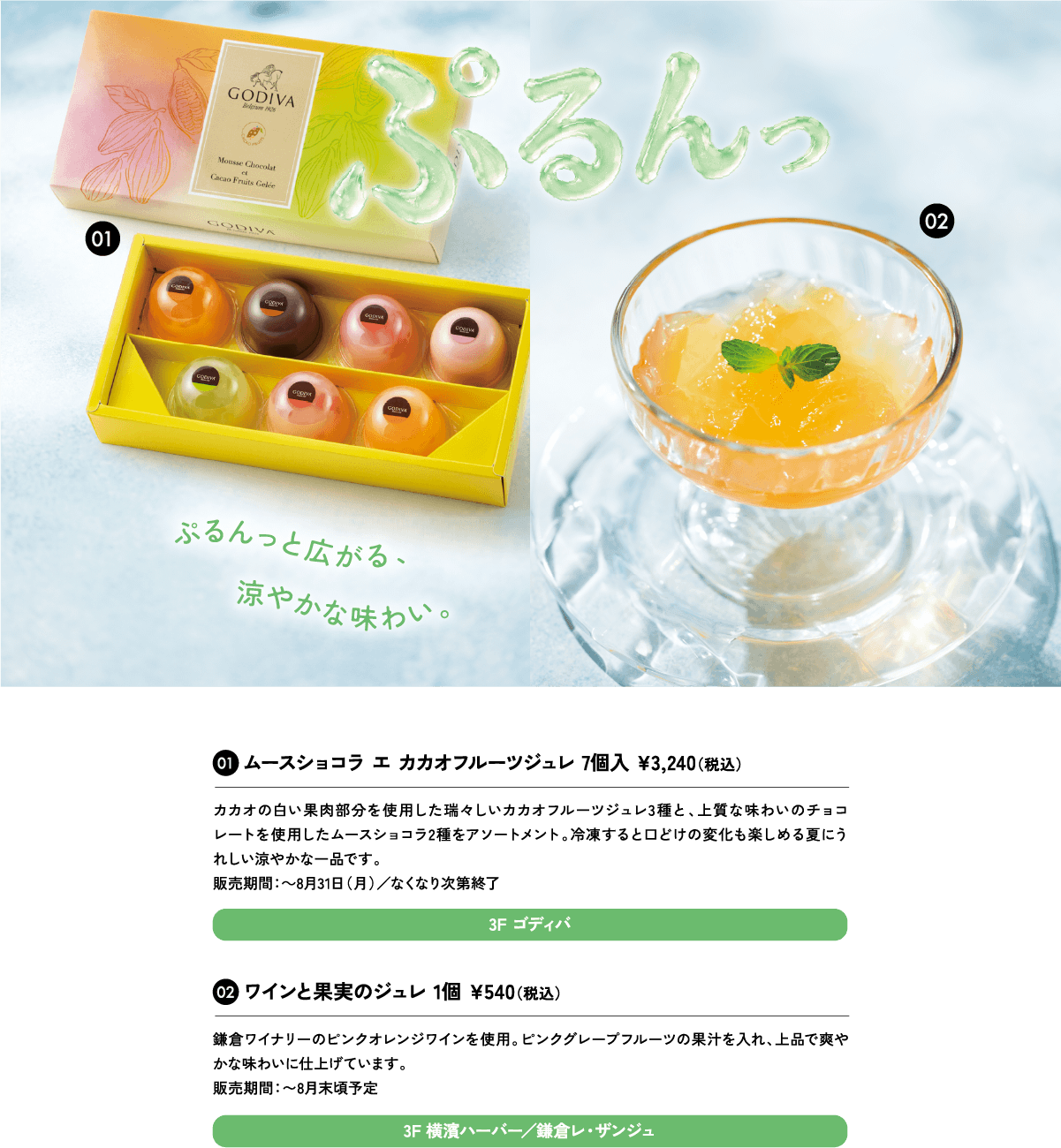 01ムースショコラ エ カカオフルーツジュレ 7個入 ¥3,240（税込）カカオの白い果肉部分を使用した瑞々しいカカオフルーツジュレ3種と、上質な味わいのチョコレートを使用したムースショコラ2種をアソートメント。冷凍すると口どけの変化も楽しめる夏にうれしい涼やかな一品です。販売期間：～8月31日（月）／なくなり次第終了3F ゴディバ
						02ワインと果実のジュレ 1個 ¥540（税込）鎌倉ワイナリーのピンクオレンジワインを使用。ピンクグレープフルーツの果汁を入れ、上品で爽やかな味わいに仕上げています。販売期間：〜8月末頃予定3F 横濱ハーバー／鎌倉レ・ザンジュ