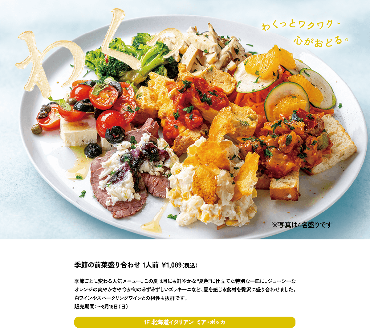 季節の前菜盛り合わせ 1人前 ¥1,089（税込）季節ごとに変わる人気メニュー。この夏は目にも鮮やかな“夏色”に仕立てた特別な一皿に。ジューシーなオレンジの爽やかさや今が旬のみずみずしいズッキーニなど、夏を感じる食材を贅沢に盛り合わせました。白ワインやスパークリングワインとの相性も抜群です。販売期間：〜8月16日（日）1F 北海道イタリアン ミア・ボッカ