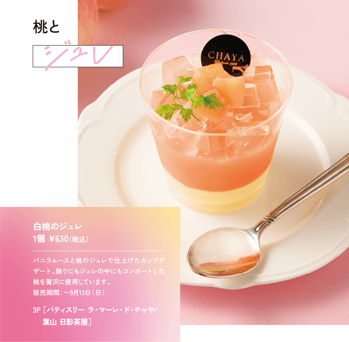 桃とジュレ バニラムースと桃のジュレで仕上げたカップデザート。飾りにもジュレの中にもコンポートした桃を贅沢に使用しています。 販売期間：〜9月13日（日）白桃のジュレ 1個 ¥630（税込）3F ［パティスリー ラ・マーレ・ド・チャヤ/ 葉山 日影茶屋］