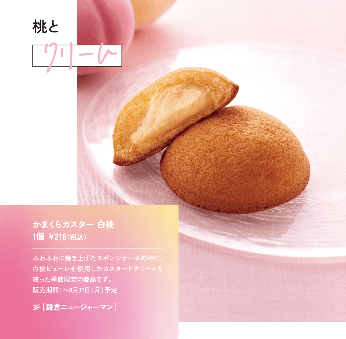 桃とクリームふわふわに焼き上げたスポンジケーキの中に、白桃ピューレを使用したカスタードクリームを絞った季節限定の商品です。 販売期間：〜8月31日（月）予定かまくらカスター 白桃 1個 ¥216（税込）3F ［鎌倉ニュージャーマン］