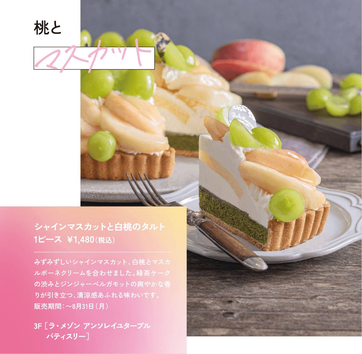 桃とマスカット みずみずしいシャインマスカット、白桃とマスカルポーネクリームを合わせました。緑茶ケークの渋みとジンジャーベルガモットの爽やかな香りが引き立つ、清涼感あふれる味わいです。 販売期間：〜8月31日（月）シャインマスカットと白桃のタルト 1ピース ￥1,480（税込）3F ［ラ・メゾン アンソレイユターブル パティスリー］