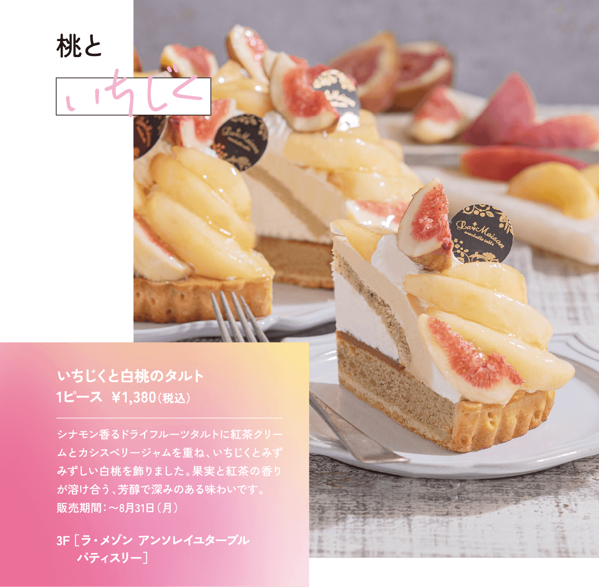 桃といちじく シナモン香るドライフルーツタルトに紅茶クリームとカシスベリージャムを重ね、いちじくとみずみずしい白桃を飾りました。果実と紅茶の香りが溶け合う、芳醇で深みのある味わいです。 販売期間：〜8月31日（月）いちじくと白桃のタルト 1ピース ￥1,380（税込）3F ［ラ・メゾン アンソレイユターブル パティスリー］