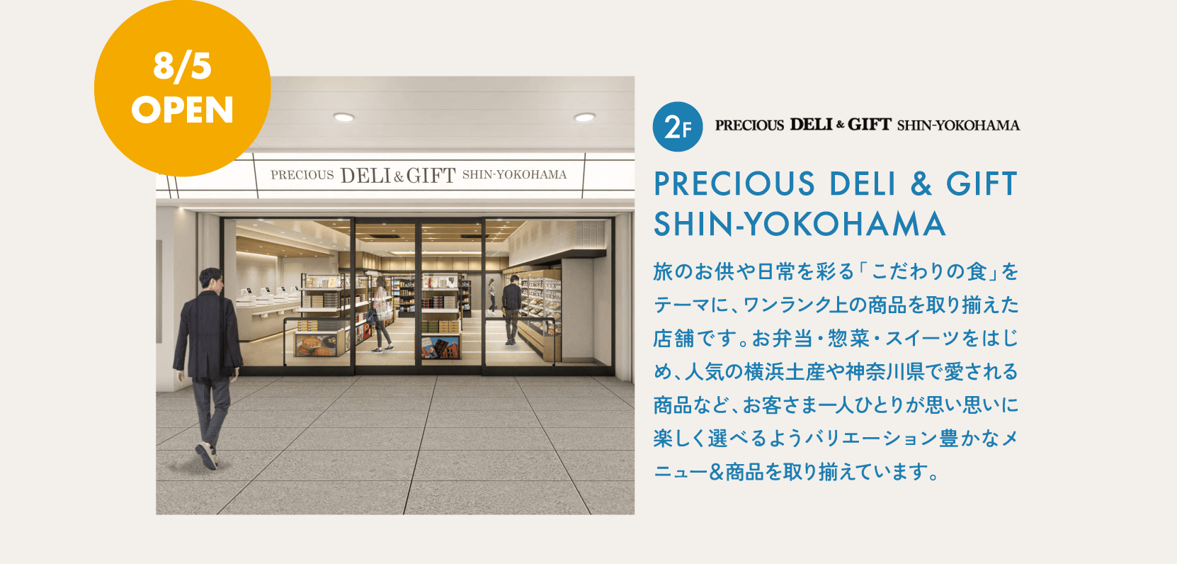 8/5 OPEN 2F PRECIOUS DELI & GIFT SHIN-YOKOHAMA旅のお供や日常を彩る「こだわりの食」をテーマに、ワンランク上の商品を取り揃えた店舗です。お弁当・惣菜・スイーツをはじめ、人気の横浜土産や神奈川県で愛される商品など、お客さま一人ひとりが思い思いに楽しく選べるようバリエーション豊かなメニュー＆商品を取り揃えています。