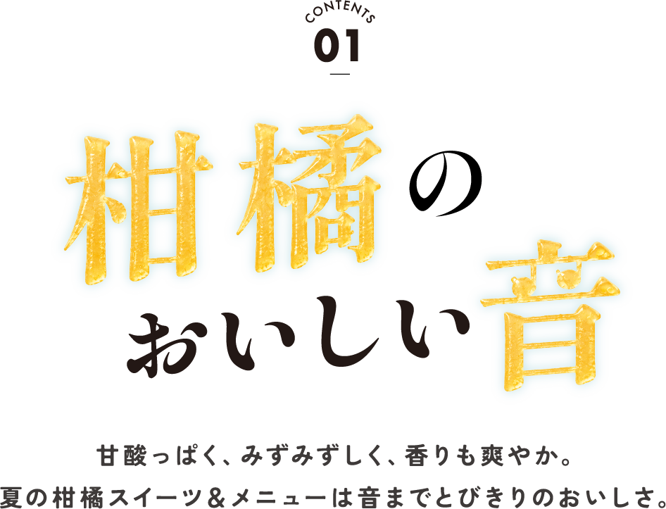 CONTENTS 01 柑橘のおいしい音 甘酸っぱく、みずみずしく、香りも爽やか。夏の柑橘スイーツ＆メニューは音までとびきりのおいしさ。