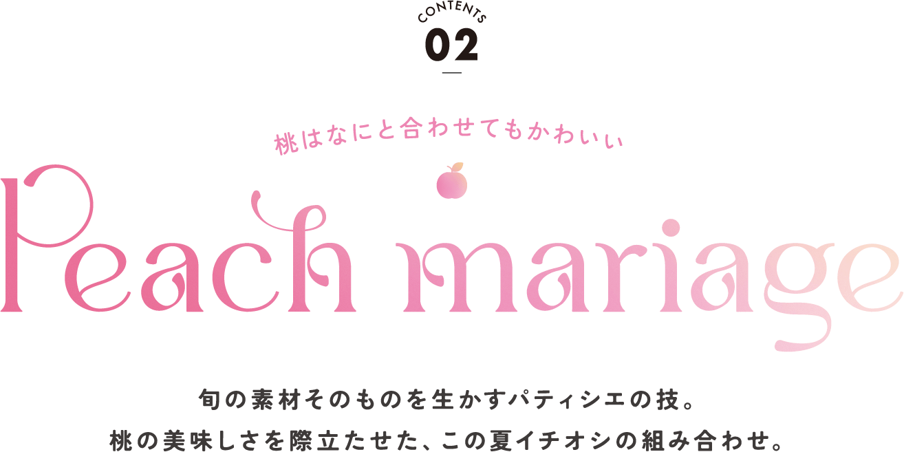 CONTENTS02 桃はなにと合わせてもかわいい Peach Mariage 旬の素材そのものを生かすパティシエの技。桃の美味しさを際立たせた、この夏イチオシの組み合わせ。