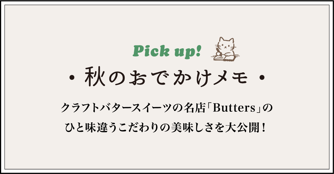 Pick up!秋のおでかけメモクラフトバタースイーツの名店「Butters」のひと味違うこだわりの美味しさを大公開！
