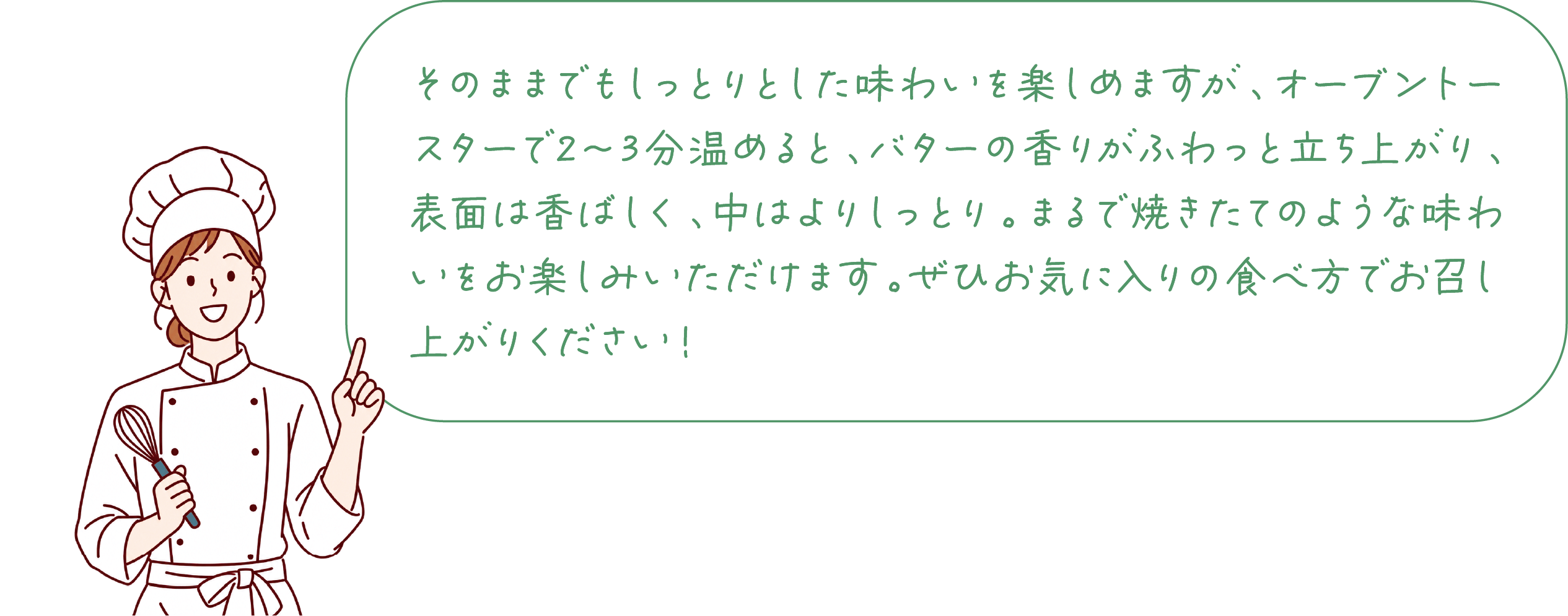そのままでもしっとりとした味わいを楽しめますが、オーブントースターで2〜3分温めると、バターの香りがふわっと立ち上がり、表面は香ばしく、中はよりしっとり。まるで焼きたてのような味わいをお楽しみいただけます。ぜひお気に入りの食べ方でお召し上がりください！