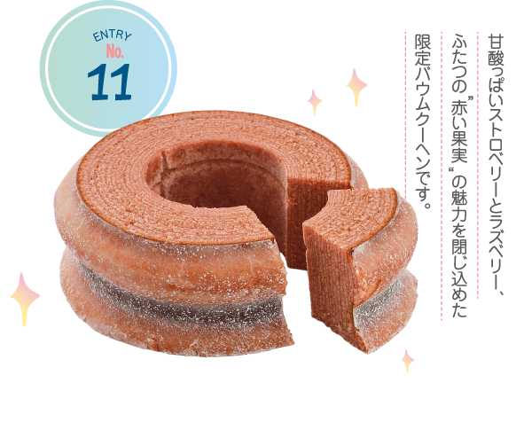 ENTRY No.11 甘酸っぱいストロベリーとラズベリー、ふたつの 赤い果実 の魅力を閉じ込めた限定バウムクーヘンです。