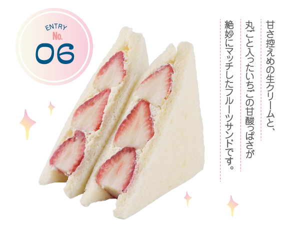 ENTRY No.6 甘さ控えめの生クリームと、丸ごと入ったいちごの甘酸っぱさが絶妙にマッチしたフルーツサンドです。