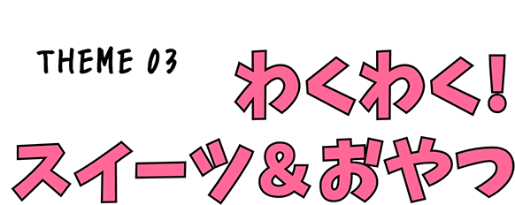 THEME03 わくわく！スイーツ＆おやつ