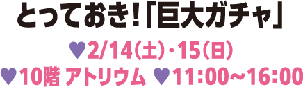 とっておき！「巨大ガチャ」 2/14（土）・15（日） 10階 アトリウム 11:00～16:00